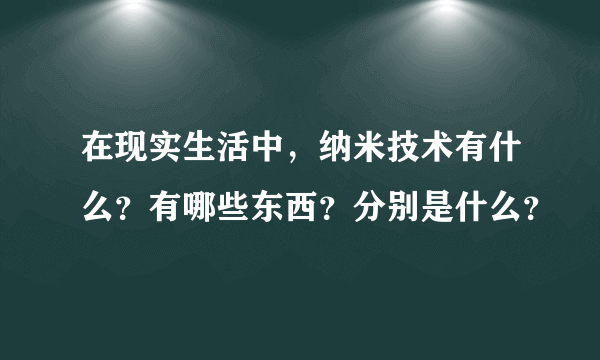 在现实生活中，纳米技术有什么？有哪些东西？分别是什么？