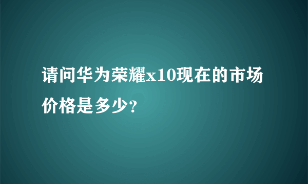 请问华为荣耀x10现在的市场价格是多少？