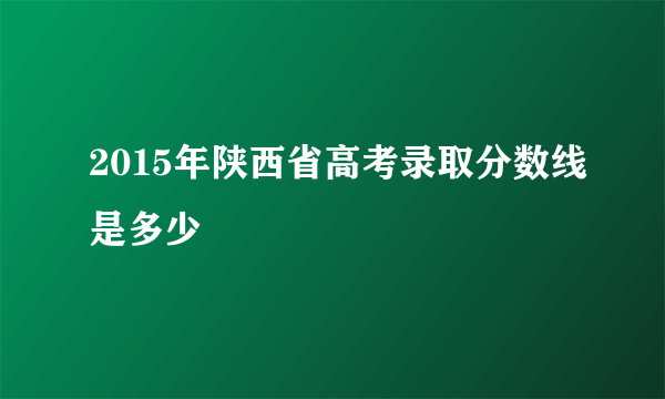 2015年陕西省高考录取分数线是多少