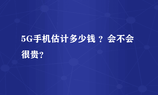 5G手机估计多少钱 ？会不会很贵？