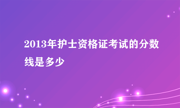 2013年护士资格证考试的分数线是多少