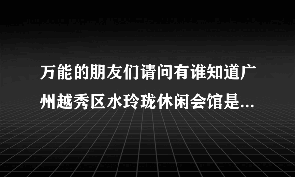 万能的朋友们请问有谁知道广州越秀区水玲珑休闲会馆是正规的吗，我妹妹在那里上班，我有点担心不正规？