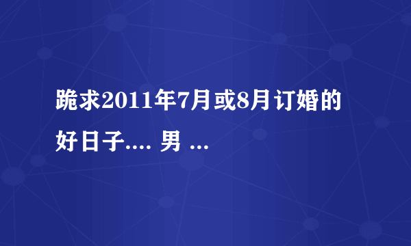 跪求2011年7月或8月订婚的好日子.... 男 1988年7月11 农历5月28 女 1990年12月10 农历10月24