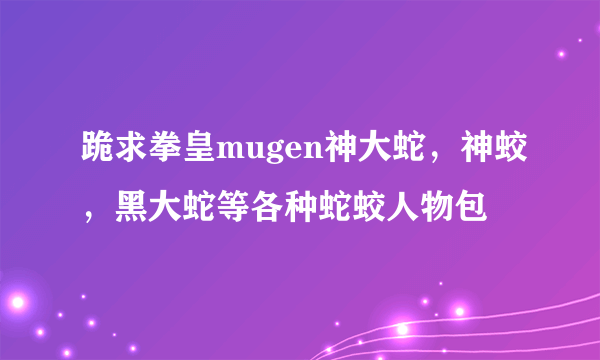 跪求拳皇mugen神大蛇，神蛟，黑大蛇等各种蛇蛟人物包