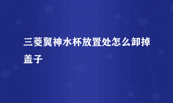 三菱翼神水杯放置处怎么卸掉盖子