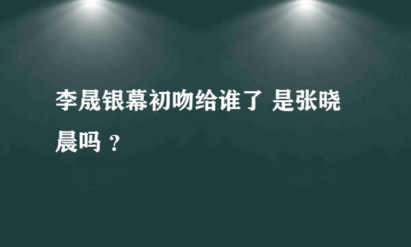 李晟银幕初吻给谁了 是张晓晨吗 ？