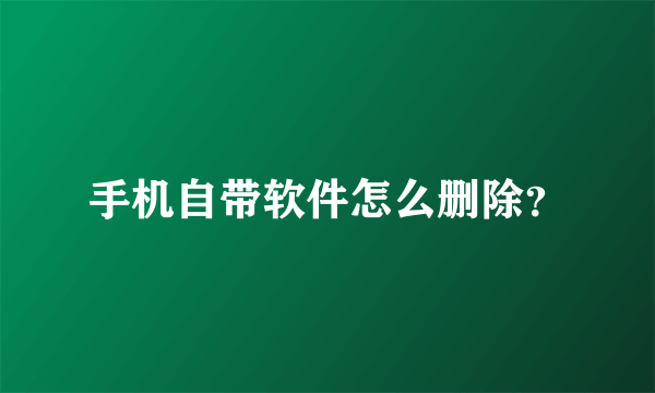 手机自带软件怎么删除？