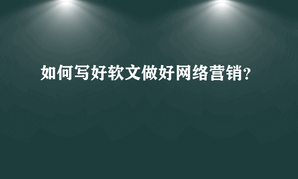 如何写好软文做好网络营销？