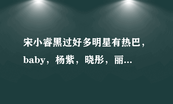 宋小睿黑过好多明星有热巴，baby，杨紫，晓彤，丽颖……还开直播黑？