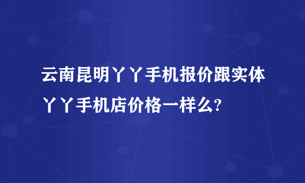 云南昆明丫丫手机报价跟实体丫丫手机店价格一样么?