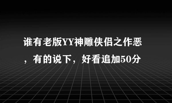 谁有老版YY神雕侠侣之作恶，有的说下，好看追加50分