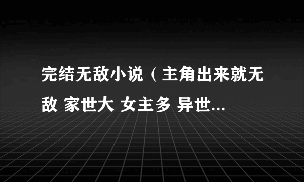 完结无敌小说（主角出来就无敌 家世大 女主多 异世都市都可以） 别的不要