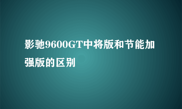 影驰9600GT中将版和节能加强版的区别