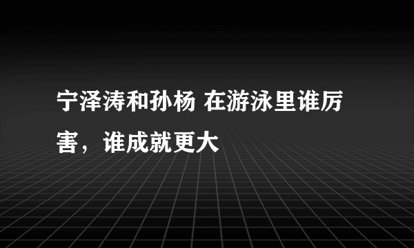 宁泽涛和孙杨 在游泳里谁厉害，谁成就更大