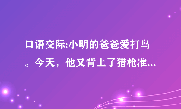 口语交际:小明的爸爸爱打鸟。今天，他又背上了猎枪准备出门，小明想劝阻爸爸。如果你是小明，你会怎样说