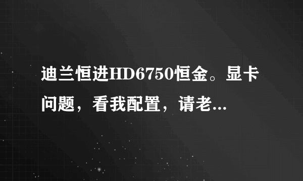 迪兰恒进HD6750恒金。显卡问题，看我配置，请老鸟给于解答，感激！