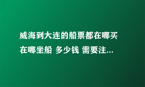 威海到大连的船票都在哪买 在哪坐船 多少钱 需要注意什么 多长时间 到大连哪呢？