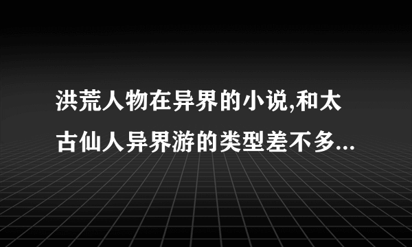 洪荒人物在异界的小说,和太古仙人异界游的类型差不多的小说,一定要全本啊.