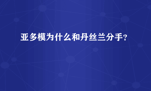 亚多模为什么和丹丝兰分手？