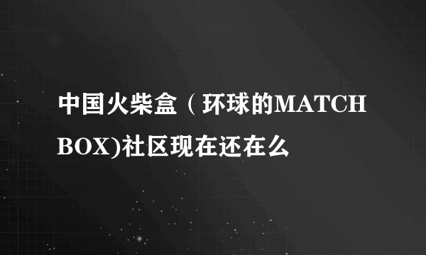 中国火柴盒（环球的MATCHBOX)社区现在还在么