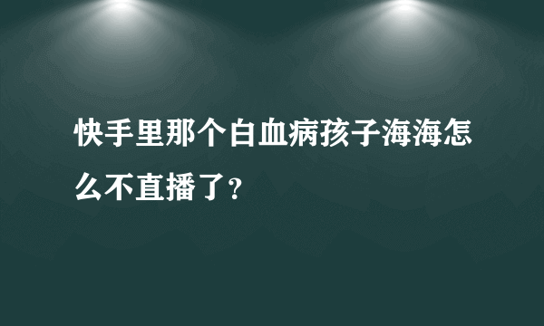 快手里那个白血病孩子海海怎么不直播了？