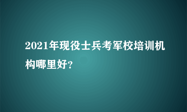 2021年现役士兵考军校培训机构哪里好？