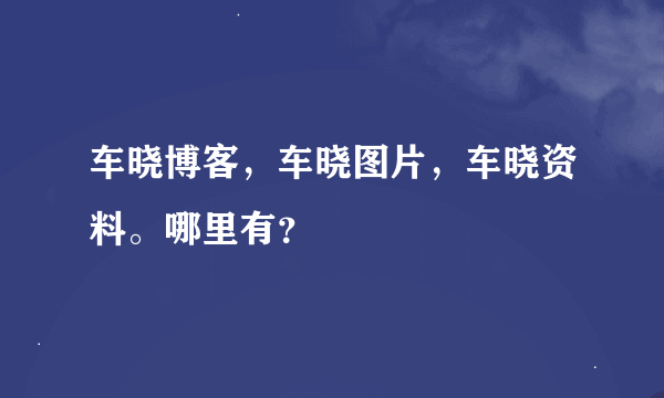 车晓博客，车晓图片，车晓资料。哪里有？