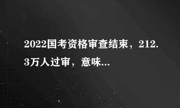 2022国考资格审查结束，212.3万人过审，意味着什么？