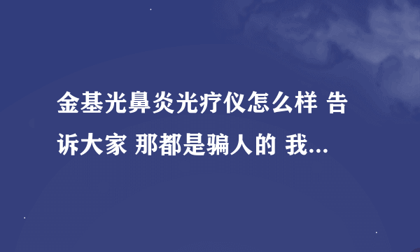 金基光鼻炎光疗仪怎么样 告诉大家 那都是骗人的 我买了一点效果没有，希望广大顾客不要被骗，