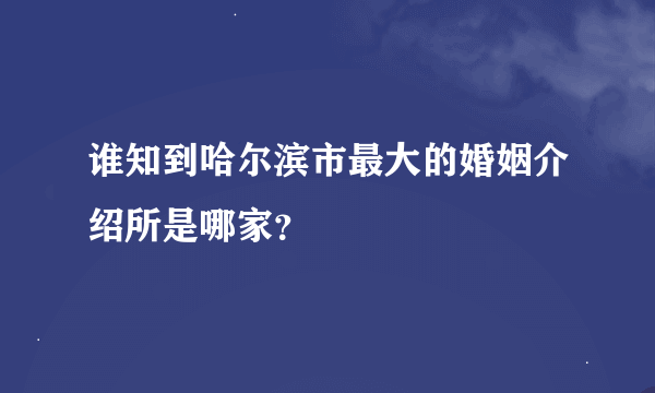 谁知到哈尔滨市最大的婚姻介绍所是哪家？