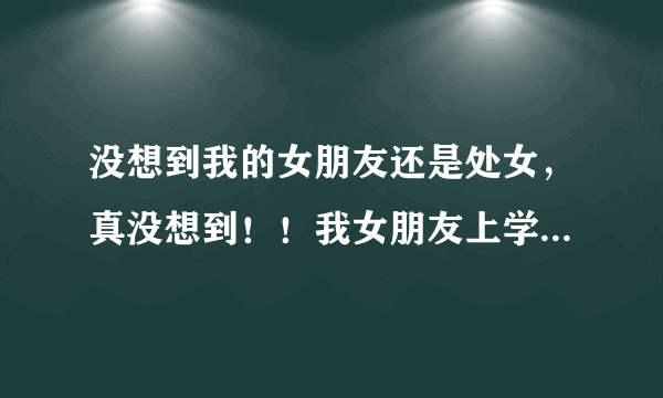 没想到我的女朋友还是处女，真没想到！！我女朋友上学的时候处了2个，工作后处了一个今年24岁，