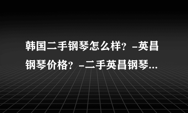 韩国二手钢琴怎么样？-英昌钢琴价格？-二手英昌钢琴好不好？