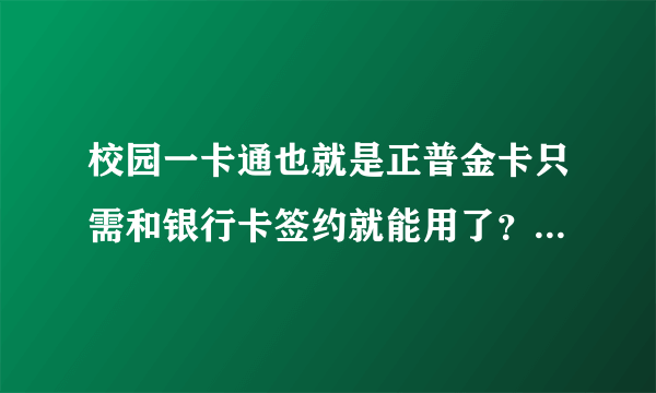 校园一卡通也就是正普金卡只需和银行卡签约就能用了？是不是？谁知道？