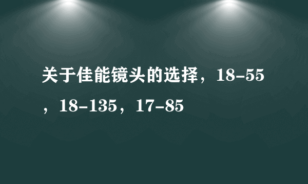 关于佳能镜头的选择，18-55，18-135，17-85