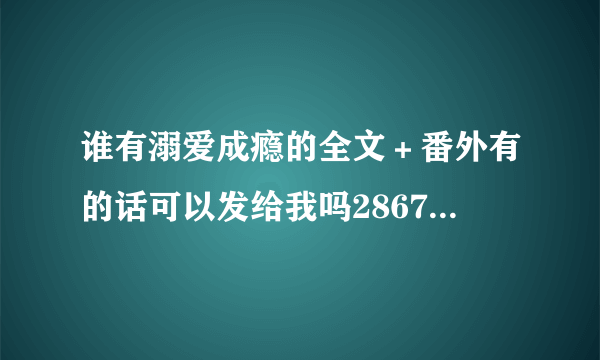 谁有溺爱成瘾的全文＋番外有的话可以发给我吗2867098602