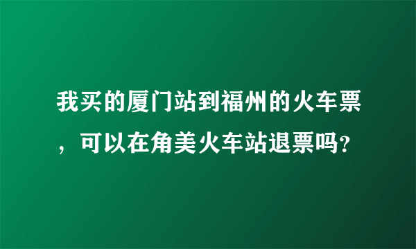 我买的厦门站到福州的火车票，可以在角美火车站退票吗？