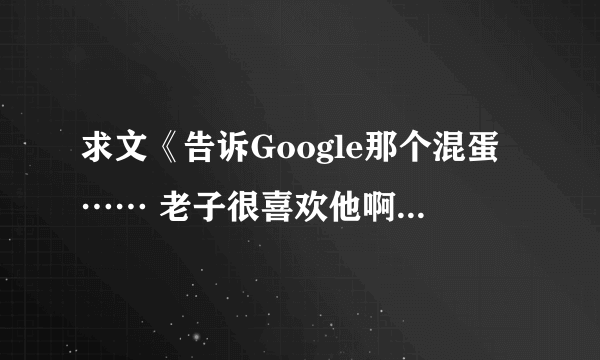 求文《告诉Google那个混蛋…… 老子很喜欢他啊》，最好TXT格式~