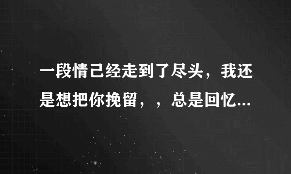 一段情己经走到了尽头，我还是想把你挽留，，总是回忆，曾经的甜蜜是什么歌曲？