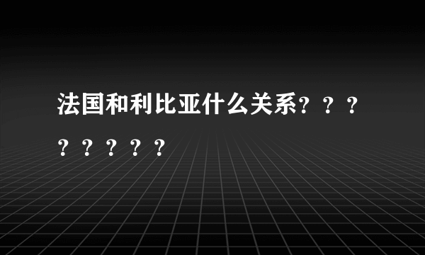 法国和利比亚什么关系？？？？？？？？