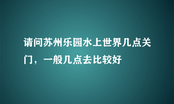 请问苏州乐园水上世界几点关门，一般几点去比较好