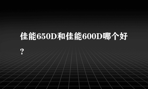 佳能650D和佳能600D哪个好？