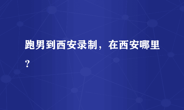 跑男到西安录制，在西安哪里？