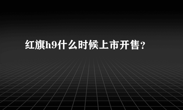 红旗h9什么时候上市开售？