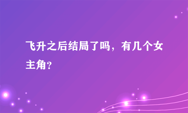 飞升之后结局了吗，有几个女主角？