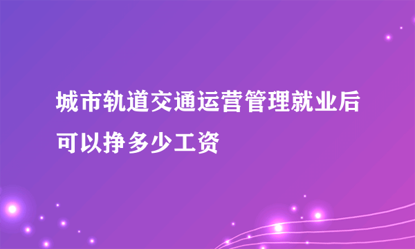 城市轨道交通运营管理就业后可以挣多少工资