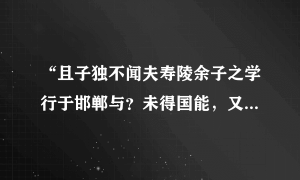 “且子独不闻夫寿陵余子之学行于邯郸与？未得国能，又失其故行矣，知匍匐而归耳”故事大意，成语，含义？