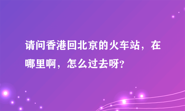 请问香港回北京的火车站，在哪里啊，怎么过去呀？