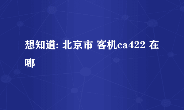 想知道: 北京市 客机ca422 在哪