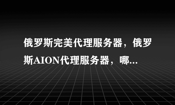 俄罗斯完美代理服务器，俄罗斯AION代理服务器，哪里的俄罗斯服务器做代理用，价格优惠呢？