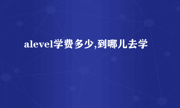 alevel学费多少,到哪儿去学